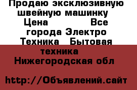 Продаю эксклюзивную швейную машинку › Цена ­ 13 900 - Все города Электро-Техника » Бытовая техника   . Нижегородская обл.